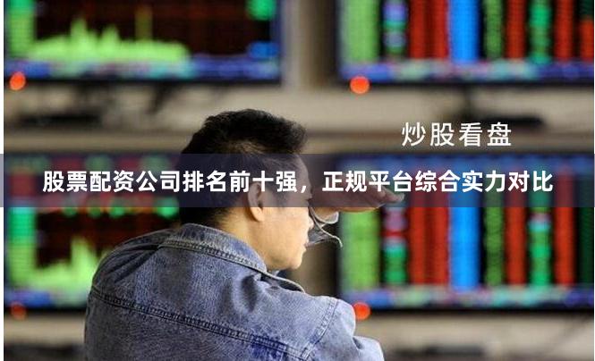 股票配资公司排名前十强，正规平台综合实力对比