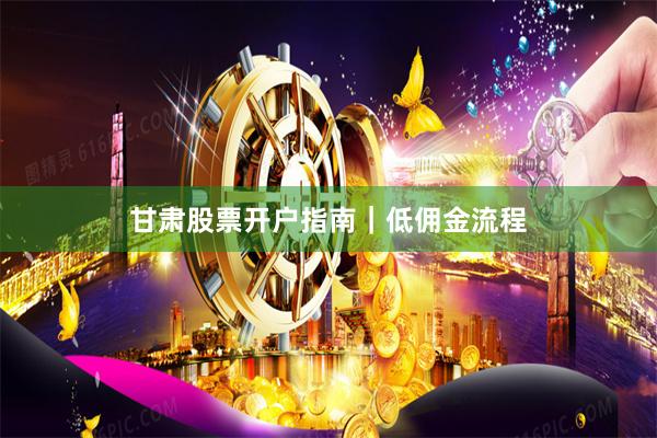 甘肃股票开户指南｜低佣金流程